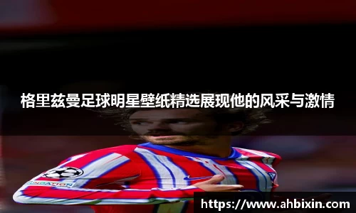 格里兹曼足球明星壁纸精选展现他的风采与激情